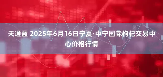 天通盈 2025年6月16日宁夏·中宁国际枸杞交易中心价格行情