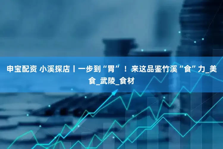 申宝配资 小溪探店丨一步到“胃” ！来这品鉴竹溪“食”力_美食_武陵_食材