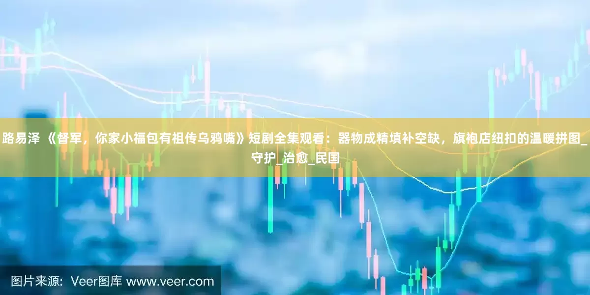 路易泽 《督军，你家小福包有祖传乌鸦嘴》短剧全集观看：器物成精填补空缺，旗袍店纽扣的温暖拼图_守护_治愈_民国