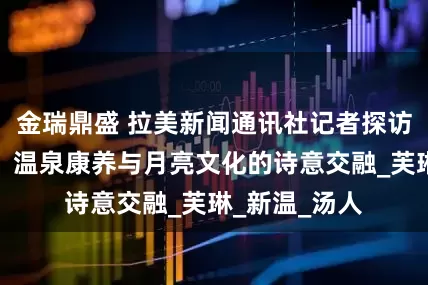 金瑞鼎盛 拉美新闻通讯社记者探访宜春明月山：温泉康养与月亮文化的诗意交融_芙琳_新温_汤人