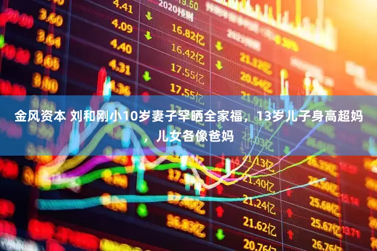 金风资本 刘和刚小10岁妻子罕晒全家福，13岁儿子身高超妈，儿女各像爸妈