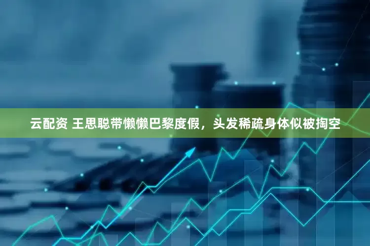 云配资 王思聪带懒懒巴黎度假，头发稀疏身体似被掏空