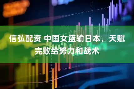 信弘配资 中国女篮输日本，天赋完败给努力和战术