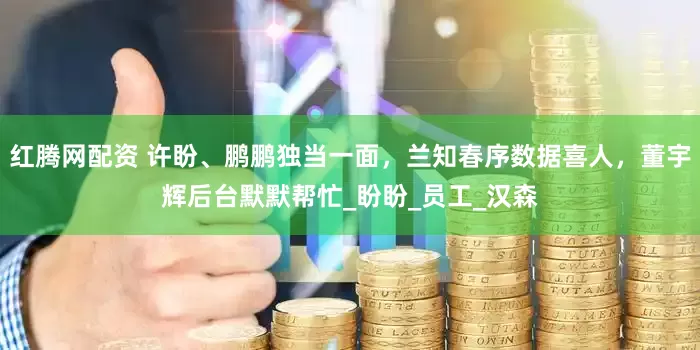 红腾网配资 许盼、鹏鹏独当一面，兰知春序数据喜人，董宇辉后台默默帮忙_盼盼_员工_汉森