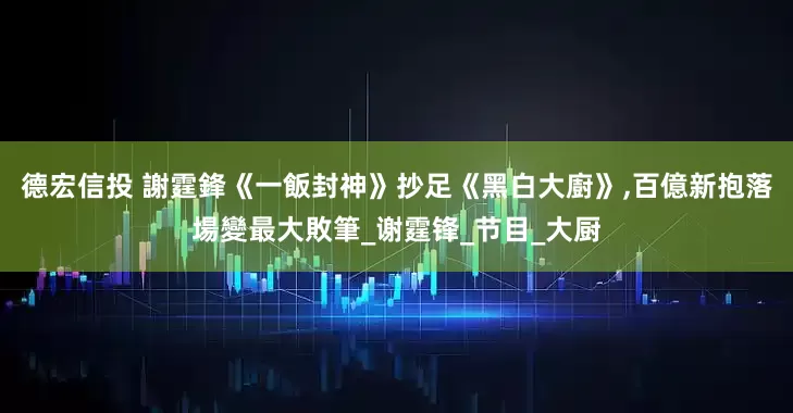 德宏信投 謝霆鋒《一飯封神》抄足《黑白大廚》,百億新抱落場變最大敗筆_谢霆锋_节目_大厨