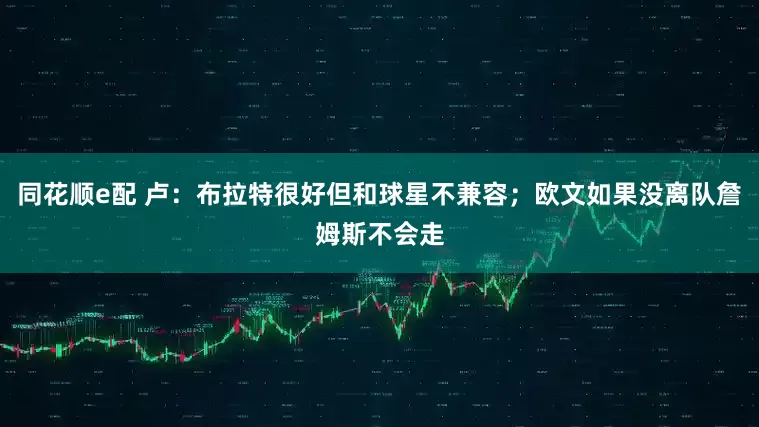 同花顺e配 卢：布拉特很好但和球星不兼容；欧文如果没离队詹姆斯不会走