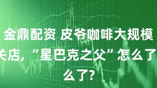 金鼎配资 皮爷咖啡大规模关店, “星巴克之父”怎么了?