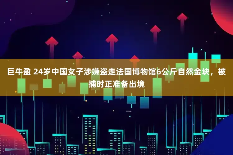 巨牛盈 24岁中国女子涉嫌盗走法国博物馆6公斤自然金块，被捕时正准备出境